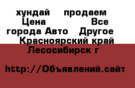 хундай 78 продаем › Цена ­ 650 000 - Все города Авто » Другое   . Красноярский край,Лесосибирск г.